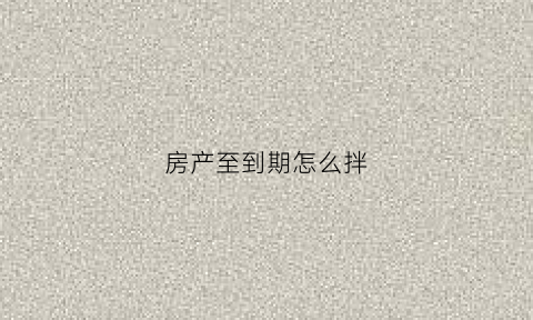 房产至到期怎么拌(房产到期怎么办)