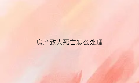 房产致人死亡怎么处理(房产交易中产权人死亡)