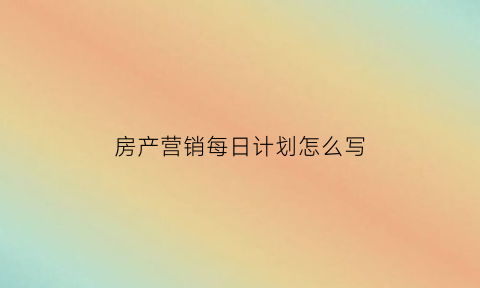 房产营销每日计划怎么写(房产销售每日工作内容)