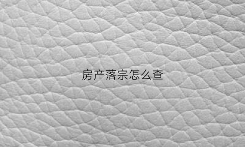 房产落宗怎么查(房产落宗需要什么资料)
