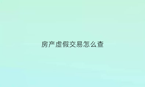 房产虚假交易怎么查(房产的虚假交易犯罪吗)