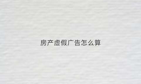 房产虚假广告怎么算(房地产虚假广告的法律责任)