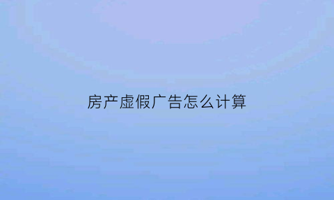 房产虚假广告怎么计算(房产广告虚假宣传)
