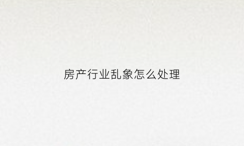 房产行业乱象怎么处理(房地产乱象专项整治行动)