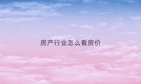 房产行业怎么看房价(如何看房地产)