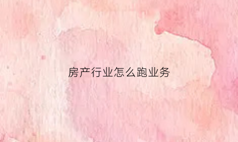 房产行业怎么跑业务(房产销售跑市场是干什么的)