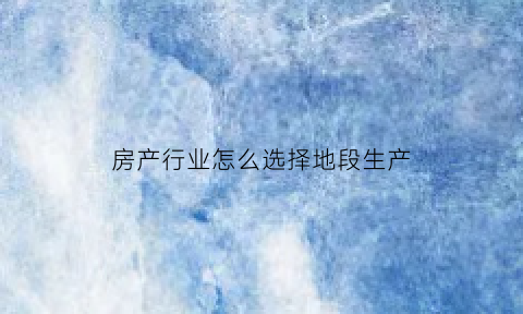 房产行业怎么选择地段生产(房地产选址)