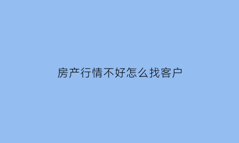 房产行情不好怎么找客户(房地产市场不好的时候怎么引导客户购买)