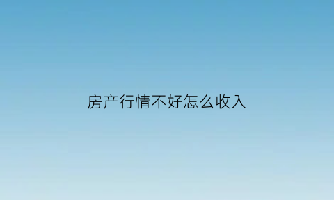 房产行情不好怎么收入(房产市场不好的时候应该怎么做)
