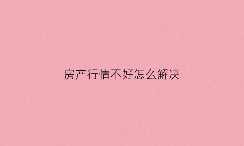 房产行情不好怎么解决(房地产形势不好)