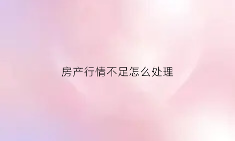 房产行情不足怎么处理(房产行情不足怎么处理最好)