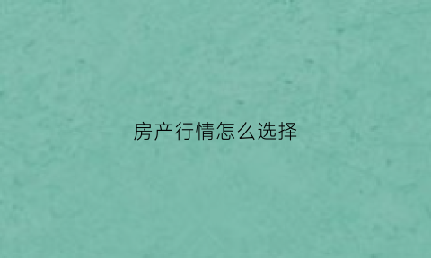 房产行情怎么选择(房子市场行情怎么样)
