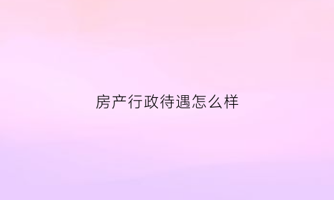 房产行政待遇怎么样(房产行政专员)