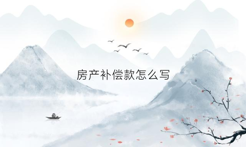 房产补偿款怎么写(房屋补偿款怎么计算)