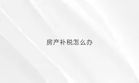 房产补税怎么办(房产补税怎么办手续)