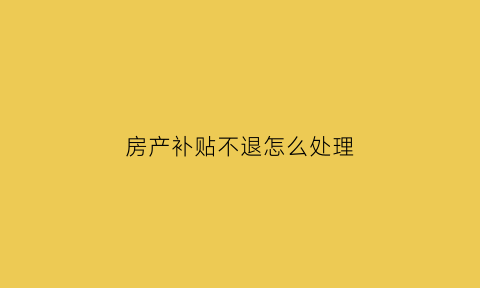 房产补贴不退怎么处理(房产补贴不退怎么处理好)