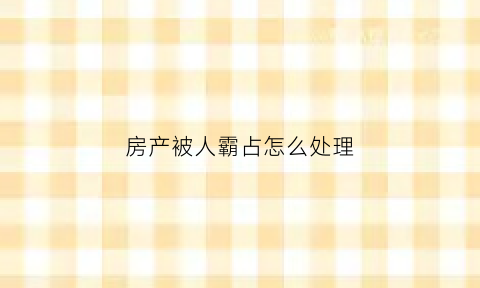 房产被人霸占怎么处理(房产被人霸占怎么处理好)