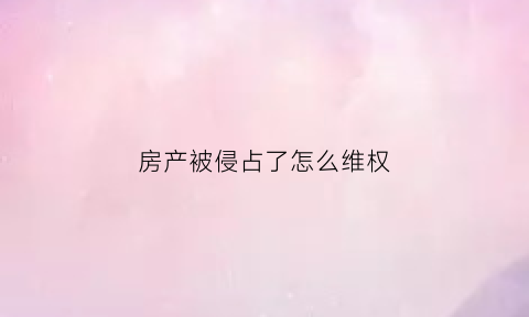 房产被侵占了怎么维权(房产被侵占如何处理)