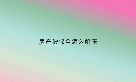 房产被保全怎么解压(房子被保全解除保全要多久)