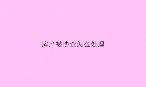房产被协查怎么处理(房屋协查证明要求)