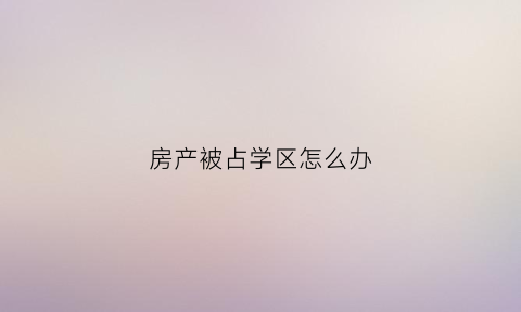 房产被占学区怎么办(如果学区房已经占用了怎么办)