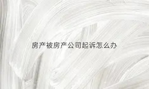房产被房产公司起诉怎么办(房产被房产公司起诉怎么办手续)
