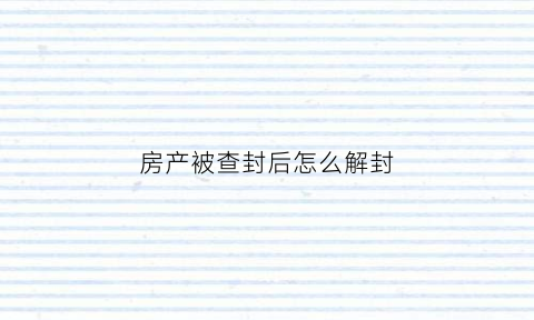 房产被查封后怎么解封(房产查封如何解封)