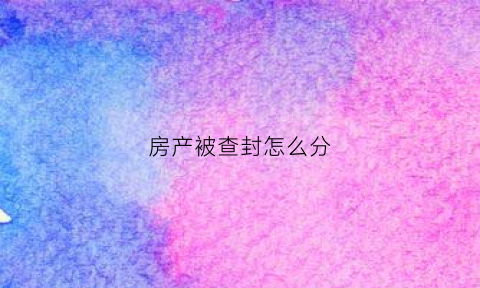 房产被查封怎么分(房产查封了怎么处理)