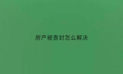 房产被查封怎么解决(房产查封了怎么处理)