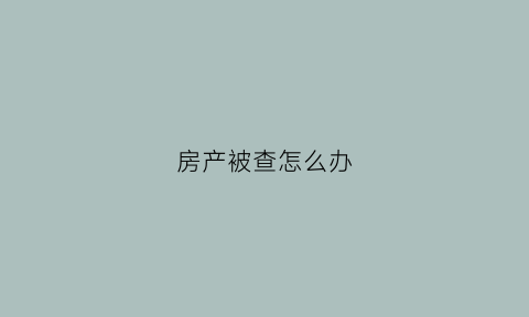 房产被查怎么办(如果房产被法院查封了怎么办)