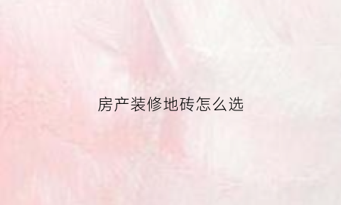 房产装修地砖怎么选(装修选择地砖攻略)