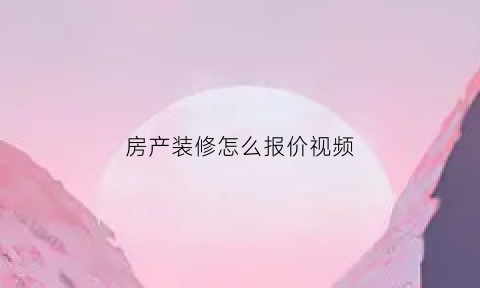 房产装修怎么报价视频(房子装修报价计算公式)