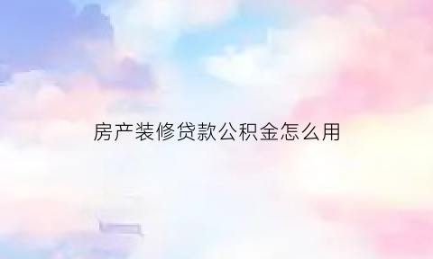 房产装修贷款公积金怎么用(房屋装修用公积金贷款的申请条件)