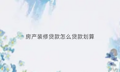 房产装修贷款怎么贷款划算(房屋装修贷款申请条件)