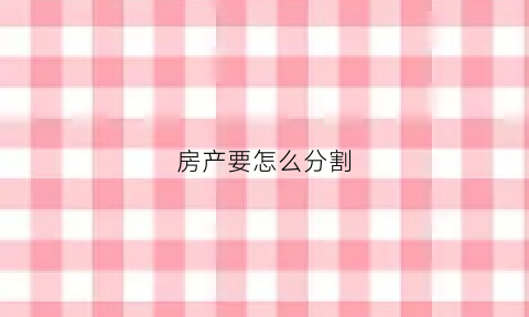 房产要怎么分割(房产分割的原则和方法)