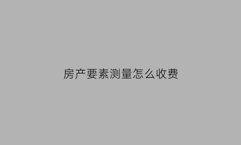 房产要素测量怎么收费(做房产测量都有哪些依据)