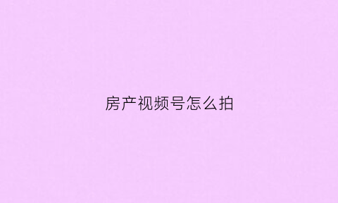 房产视频号怎么拍(房地产视频号运营思路)
