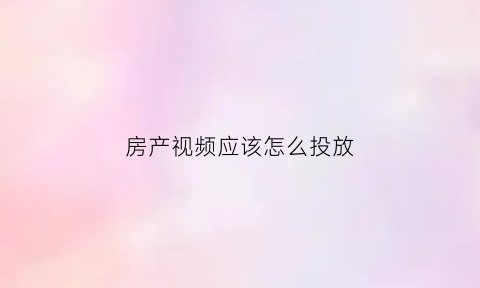 房产视频应该怎么投放(房产视屏)