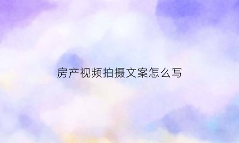 房产视频拍摄文案怎么写(拍摄房地产视频流程文字)