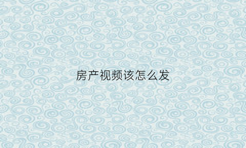 房产视频该怎么发(房子视频朋友圈说说内容怎么写)