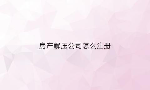 房产解压公司怎么注册(房产解压公司怎么注册公司)