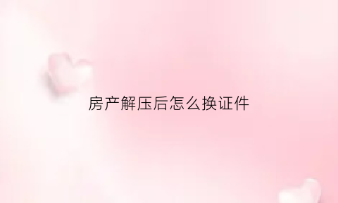 房产解压后怎么换证件(房产解压后怎么换证件名字)