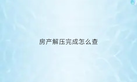 房产解压完成怎么查(房产解压进度查询)