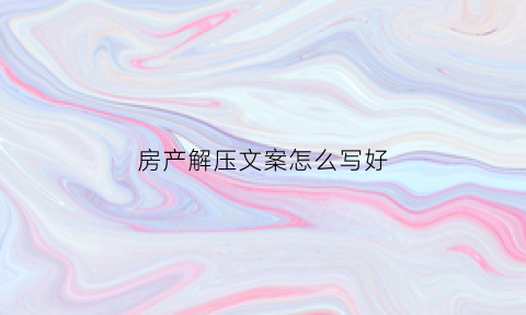 房产解压文案怎么写好(房产解压需要多少手续费)