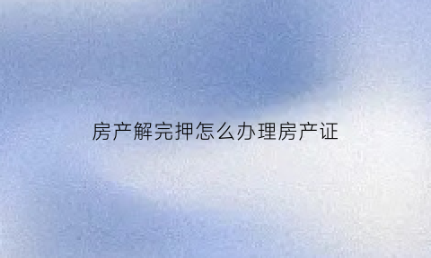 房产解完押怎么办理房产证(房产解押后房产证放哪里)