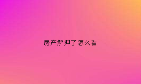 房产解押了怎么看(房产解押情况怎么查)