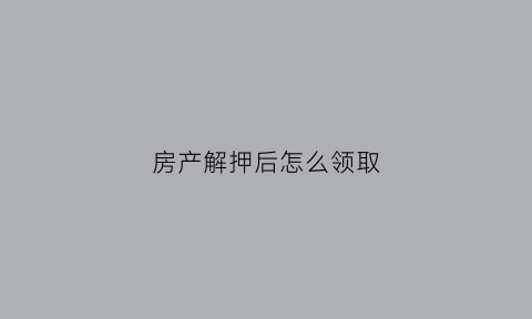 房产解押后怎么领取(房产解押后需要有什么手续吗)