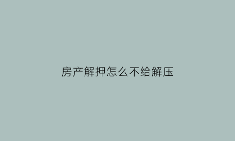 房产解押怎么不给解压(房产解押怎么不给解压呢)