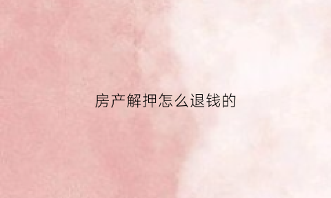 房产解押怎么退钱的(房产解押怎么退钱的流程)