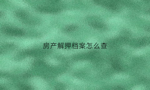 房产解押档案怎么查(房子解押怎么查询)